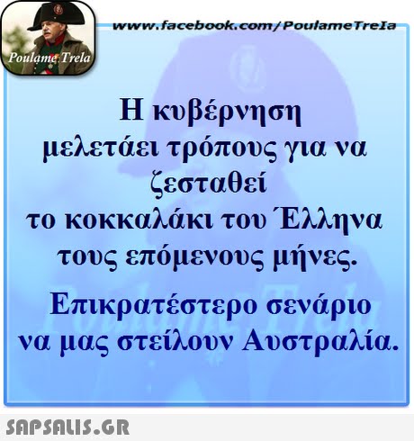 ww.facebook.com/PoulameTreIa oulame Trela Η κυβέρνηση μελετάει τρόπους για να ζεσταθεί το κοκκαλάκι του Έλληνα τους επόμενους μηνες. Επικρατέστερο σενάριο να μας στείλουν Αυστραλία. 