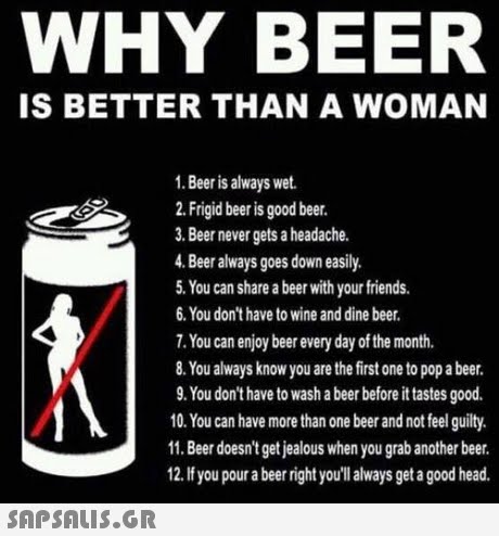WHY BEER IS BETTER THAN A WOMAN 1. Beer is always wet 2. Frigid beer is good beer. 3. Beer never gets a headache. 4. Beer always goes down easily 5. You can share a beer with your friends. 6. You don t have to wine and dine beer. 7. You can enjoy beer every day of the month. 8. You always know you are the first one to pop a beer. 9. You don t have to wash a beer before it tastes good. 10. You can have more than one beer and not feel guilty. 11. Beer doesn t get jealous when you grab another beer. 12.If you pour a beer right you llalways get a good head. 
