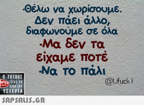 -οέλω να χωρίσουμε. Δεν παει άλλο, διαφωνούμε σε όλα Μα δεν Ta είχαμε ΠΟΤε -Να Το πάλι  ΥΣΤΕΡΙΑ @Ufuck 