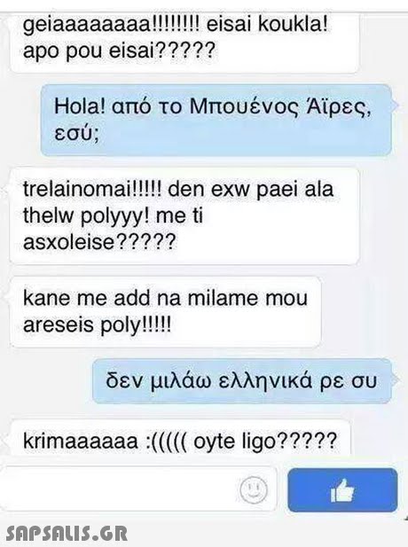 geiaaaaaaaa!!!!!!l eisai koukla! apo pou eisai????? Hola! από το Μπουένος Αϊρες, εσυ trelainomai!!!! den exw paei ala thelw polyyy! me ti asxoleise????? kane me add na milame mou areseis poly!!!! δεν μιλάω ελληνικά ρε συ krimaaaaaa (oyte ligo???? ? 29? 