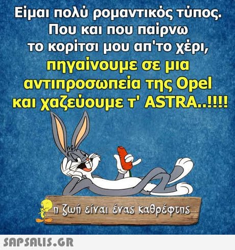 Είμαι πολύ ρομαντικός Τύπος. Που και που Παίρνω ΤΟ ΚΟΡΙΤσι μου απ το χερι, Πηγαίνουμε σε μια αντιπροσωπεια Της Opel και χαζεύουμε Τ  ASTRA..!!!! 