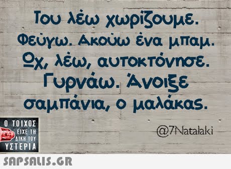 Του λέω χωρίζουμε. Φεύγω. Ακούω ένα μπαμ. Sz λέω, αυτοκτόνησε. Γυρνάω. Ανοιξε σαμπάνια, ο μαλάκας.  ΥΣΤΕΡΙΑ 7Natalaki 