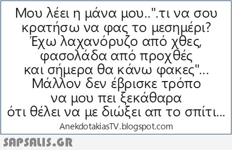 Μου λέει η μάνα μου...τι να σου κρατήσω να φας το μεσημέρι? Έχω λαχανόρυζο από χθες φασολάδα από προχθές και σήμερα θα κάνω φακες Μάλλον δεν έβρισκε τρόπο να μου πει ότι θέλει να με διώξει απ το σπίτι AnekdotakiasTV.blogspot.com