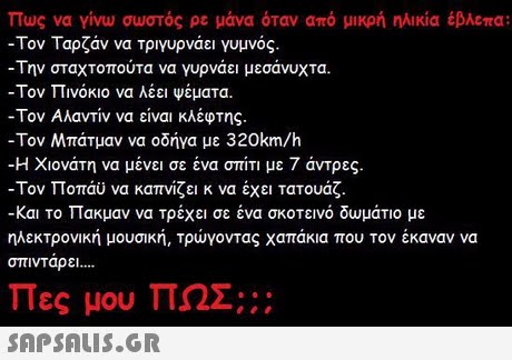 πως να γίνω σωστός ρε μάνα όταν από μικρή ηλικία έβλεπα: -Τον Ταρζάν να τριγυρνάει γυμνός. Την σταχτοπούτα να γυρνάει μεσάνυχτα. -Τον Πινόκιο να λέει ψέματα. -Τον Αλαντίν να είναι κλέφτης. -Τον Μπάτμαν να οδήγα με 320km/h -Η Χιονάτη να μένει σε ένα σπίτι με 7 άντρες. -Τον Ποπάυ να καπνίζει κ να έχει τατουάζ. -Και το Πακμαν να τρέχει σε ένα σκοτεινό δωμάτιο με ηλεκτρονική μουσική, Τρώγοντας χαπάκια που τον έκαναν να οπινΤαρει Πες μου ΠΩΣ;; ; 