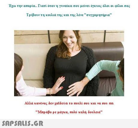Έχω την απορία.. Γιατί όταν η γυναίκα σου μείνει έγκυος όλοι οι φίλοι σας Τρίβουν τη κοιλιά της και της λένε συγχαρητήρια Αλλά κανένας δεν χαϊδεύει το πουλί σου και να σου πει Μπράβο ρε μάγκα, πολύ καλή δουλειά 