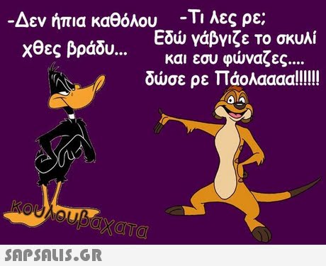 Δεν ήπια καθόλου Χθες βράδυ -Τι λες ρε; Εδώ γάβγιζε Το σκυλί και εσυ φώναζες 