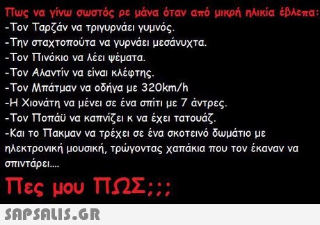 Πως να γίνω σωστός ρε μάνα όταν από μικρή ηλικία έβλεπα: -Τον Ταρζάν να τριγυρνάει γυμνός. -Την σταχτοπούτα να γυρνάει μεσάνυχτα. -Τον Πινόκιο να λέει ψέματα. -Τον Αλαντίν να είναι κλέφτης. -Τον Μπάτμαν να οδήγα με 320km/h -Η Χιονάτη να μένει σε ένα σπίτι με 7 άντρες. -Τον Ποπάυ να καπνίζει κ να έχει Τατουάζ. -και το Πακμαν να τρέχει σε ένα σκοτεινό δωμάτιο με ηλεκτρονική μουσική, Τρώγοντας χαπάκια που τον έκαναν να οπινΤαρει Πες μου ΠΩΣ;;: 
