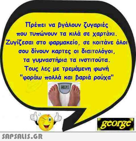 Πρέπει να βγάλουν ζυγαριές που Τυπώνουν Τα κιλά σε χαρτάκι ζυγίζεσαι στο φαρμακείο, σε κοιτάνε όλοι σου δίνουν καρτες οι διαιτολόγοι, τα γυμναστήρια τα ινστιτουτα. Τους λες με τρεμάμενη φωνή φοράω πολλά και βαριά ρούχα gcorg
