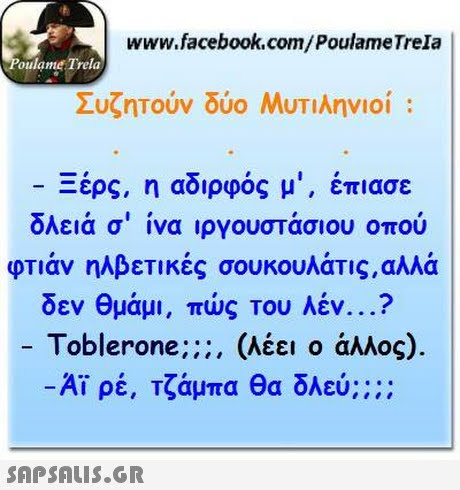 www.facebook.com/PoulameTrela oulame Trela Συζητούν δύο Μυτιληνιοί : Ξέρς, η αδιρφός μι, έπιασε όλειά σ  ίνα ιργουστάσιου οπού οπάν ηλβετικές σουκουλάτις,αλλά δεν θμάμι, πώς του λέν ? -Toblerone;;;, (λέει ο άλλος). -Αϊρέ, Τζάμπα Θα δλεύ;::: 