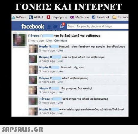 ΓΟΝΕΙΣ ΚΑΙ ΙΝΤΕΡΝΕΤ G-Docs ALPHA a αθηνόραμα Ο! My Yahoo E Facebook torrents facebook Search for people, places and things Πέτρος Π 3 hours ago Like Comment Που θα βρώ υλικά για σοβάτισμα Μαρία Π ΜΠαμηά, είσαι facebook οχι google. Ξαναδοκίμασε 3 hours ago Like Πέτρος 3 hours ago Like Μαρία Π ΜΠαμηά, όχι éro1 3 hours ago Like Πέτρος 3 hours ago Like Mapia n 3 hours ago- Like Πέτρος η κατάστημα για υλικά σοβσησματος 3 hours ago Like Μαρία Π www.vrisko.gr/search/οικοδομ κά.Υλικά/Γαλότου  Π Που θα βρώ υλικό για σοβάτισμα Π υλικά σοβατίσματος Ρε μηομηά, δεν ακούς! 3 hours ago- Like 