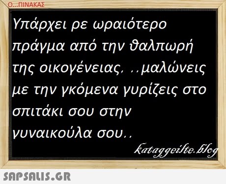Ο ΠΙΝΑΚΑΣ Υπάρχει ρε ωραιότερο ράγμα από την ύαλτώρή της οικογένειας ,μαλώνεις με την γκόμενα γυρίζεις στο σπιτακι σου στην νυναικούλα σου.