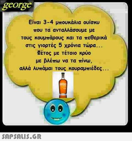 george Είναι 3-4 μπουκάλια ουίσκυ που τα ανταλλάσουμε με τους κουμπάρους και τα πεθερικά στις γιορτές 5 χρόνια τώρα.. έτος με τέτοιο κρύο με βλέπω να τα πίνω, αλλά λυπάμαι Τους κουραμπιέδες