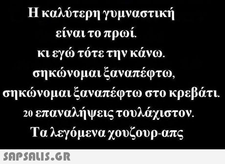 Η καλύτερη γυμναστική είναι το πρωί. κι εγω τοτε την κανω. σηκώνομαι ξαναπέφτο σηκώνομαι ξαναπέφτω στο κρεβάτι. 20 επαναλήψεις τουλάχιστον. Τα λεγόμενα χουζουρ-απς 