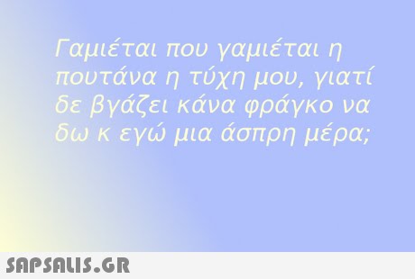 Γαμιέται που γαμιέται η πουτανα η τυχη μου, γιατι δε βγάζει κάνα φράγκο να δω κ εγώ μια άσπρη μέρα; 