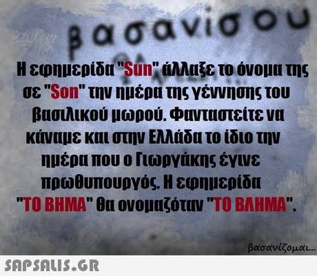 βασανισου Η εφημερίδgan:ίάλλαξε το όνομα της σε Son την ημέρα της γέννησης του βασιλικού μωρού. Φανταστείτε να κάναμε και στην Ελλάδα το ίδιο την ημέρα που ο Γιωργάκης έγινε πρωθυπουργός. Η εφημερίδα ΤΟ ΒΗΜΑ θα ονομαζόταν ΤΟ ΒΛΗΜΑ. βασανίζομαι 