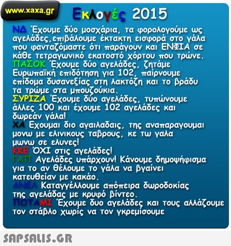 www.xaxa.gr EKAoy 2015 Έχουμε δύο μοσχάρια, τα φορολογούμε ως αγελάδες, επιβάλουμε έκτακτη εισφορά στο γάλα που φανταζόμαστε ότι παράγουν και ΕΝΦΙΑ σε κάθε τετραγωνικό εκατοστό χόρτου που Τρώνε. ΠΑΣΟΚ Έχουμε δύο αγελάδες, ζητάμε Ευρωπαϊκή επιδότηση για 102, παίρνουμε επίδομα δυσανεξίας στη λακτόζη και το βράδυ τα Τρώμε στα μπουζούκια ΣΥΡΙΖΑ Έχουμε δύο αγελάδες. Τυπώνουμε άλλες 100 και έχουμε 102 αγελάδες και δωρεάν γάλα! Εχουμαι διο αγαιλαδας. Της αναπαραγουμαι μονω με ελινι κους Ταβρους, κε Τω γαλα μυνω σε ελυνες! ΟΧΙ στις αγελάδες! Αγελάδες υπάρχουν! Κάνουμε δημοψήφισμα για το αν θέλουμε το γάλα να βγαίνει κατευθείαν με κακάο. Καταγγέλλουμε απόπειρα δωροδοκίας της αγελάδας με κρυφό βίντεο. Εχουμε δυο αγελάδες και τους αλλάζουμε τον στάβλο χωρίς να Τον γκρεμίσουμε