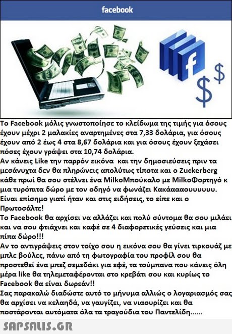 facebook o Facebook μόλις γνωστοποίησε το κλείδωμα της τιμής για όσους έχουν μέχρι 2 μαλακίες αναρτημένες στα 7,33 δολάρια, για όσους έχουν από 2 έως 4 στα 8,67 δολάρια και για όσους έχουν ξεχάσει πόσες έχουν γράψει στα 10,74 δολάρια. Αν κάνεις Like την παρρόν εικόνα και την δημοσιεύσεις πριν τα μεσάνυχτα δεν θα πληρώνεις απολύτως τίποτα και ο Zuckerberg κάθε πρωί θα σου στέλνει ένα Milk0Μπούκαλο με Milk°Φορτηγό κ μια τυρόπιτα δώρο με τον οδηγό να φωνάζει Κακάαααου uuuuu. Είναι επίσημο γιατί ήταν και στις ειδήσεις, το είπε και ο Πρωτο σάλτε! To Facebook θα αρχίσει να αλλάζει και πολύ σύντομα θα σου μιλάει και να σου φτιάχνει και καφέ σε 4 διαφορετικές γεύσεις και μια πίπα δώρο! ! ! Αν το αντ