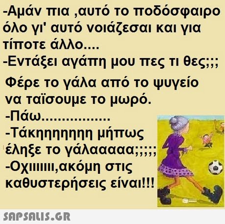 Αμάν πια ,αυτό Το ποδόσφαιρο όλο γι  αυτό νοιάζεσαι και για Τίποτε άλλο -Εντάξει αγάπη μου πες Τι θες; ;; Φέρε Το γάλα από Το Ψυγείο α ταϊσουμε το μωρό. Πάω -Τάκηηηηηηη μήπως καθυστερήσεις είναι!! 