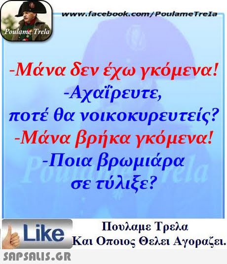 www.facebook.com/Poulame Trela oulame Trela Μάνα δεν έχω γκόμενα! Αχαϊρευτε ποτέ θα νοικοκυρευτείς? -Μάνα βρήκα γκόμενα! Ποια βρωμιάρα σε τύλιξε? Πουλαμε Τρελά Like και οποιος θελει Αγοραζει. 