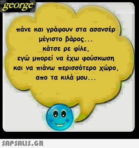 george πανε και γραφουν στα ασανσερ μέγιστο βάρος κάτσε ρε φίλε εγω μπορει να εχω φουσκωση και να πιανω περισσοτερο χωρο, απο τα κιλά μου 