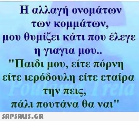 Η αλλαγή ονομάτω των κομματων, μου θυμίζει κάτι που έλεγε η γιαγια μου.. Παιδι μου, είτε πόρνη to είτε ιερόδουλη είτε ετα ιρα την πεις, πάλι πουτάνα θα ναι