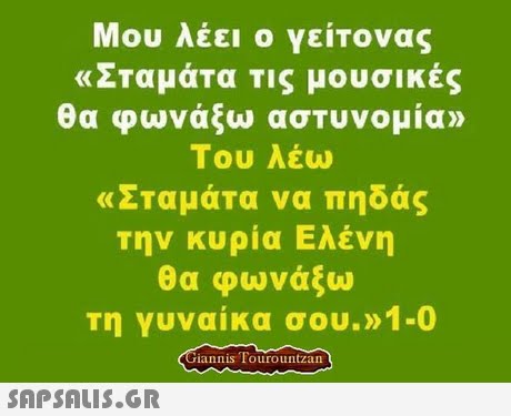 Μου λέει ο γείτονας «Σταμάτα τις μουσικές θα φωνάξω αστυνομία» Του λέω «ΣΤαμάΤα να πηδάς την κυρία Ελένη θα φωνάξω τη γυναίκα σου.»1-0 iannis Tourountzan