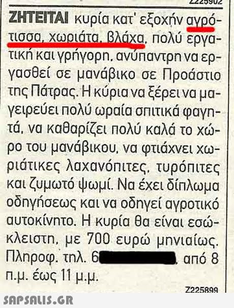 2223902 ΖΗΤΕΙΤΑΙ κυρία κατ  εξοχήν αγρο- τικη και γρηγορη, ανυπαντρη να ερ- γασθεί σε μανάβικο σε Προάστιο της Πάτρας. Η κύρια να ξέρει να μα- γειρεύει Πολύ ωραία σπιτικά φαγη- τα, να καθαρίζει Πολύ καλά το χώ ρο του μανάβικου, να φτιάχνει χω ριάτικες λαχανόΠιτες, τυρόπιτες και ζυμωτό ψωμί. Να έχει δίπλωμα οδηγήσεως και να οδηγεί αγροτικό αυτοκίνητο. Η κυρία θα είναι εσω κλειστη, με 700 ευρώ μηνιαίως. Πληροφ. τηλ 6. από 8 n.μ. έως 11 μ.μ.  Z225899