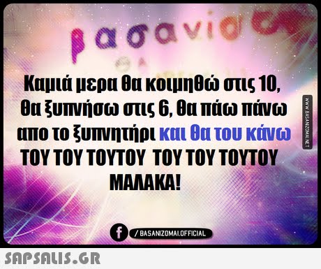 ασαν! Καμιά μερα θα κοιμηθώ στις 10. θα ξυπνήσω στις 6, θα πάω πάνω απο το ξυπνητήρι και θα του κάνω ΤΟΥ ΤΟΥ ΤΟΥΤΟΥ ΤΟΥ ΤΟΥ ΤΟΥΤΟΥ- MAMAKA! BASANIZOMAL OFFICIAL SAP SALis.or