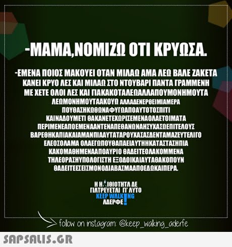 -MAMA,ΝΟΜΙΖΩ ΟΤΙ ΚΡΥΟΣΑ. -ΕΜΕΝΑ ΠΟΙΟΣ ΜΑΚΟΥΕΙ ΟΤΑΝ ΜΙΛΑΩ ΑΜΑ ΑΕΩ ΒΑΛΕ ΖΑΚΕΤΑ ΚΑΝΕΙ ΚΡΥΟ ΑΕΣ ΚΑΙ ΜΙΛΑΩ ΣΤΟ ΝΤΟΥΒΑΡΙ ΠΑΝΤΑ ΓΡΑΜΜΕΝΗ ΜΕΧΕΤΕ ΟΛΟΙ ΑΕΣ ΚΑΙ ΠΑΚΑΚΟΤΑΝΕΟΑΛΛΑΠΟΥΜΟΝ ΗΜΟΥΤΑ ΑΕΩΜΟΝΗΜΟΥΤΑΑΚΟΥΩ AMAAENEPOEIMIAMEPA ΠΟΥΒΑΣΗΚΩΘΩΝΑΦΥΤΟΑΠΟΑΥΤΟΤΟΣΠΙΤΙ KAINAAOYMETI BAKANETEXOPIIEMENAOMAETOIMATA ΠΕΡΙΜΕΝΕΑΠΟΕΜΕΝΑΑΝΤΕΝΑΛΕΒΑΝΟΝΑΗΣΥΧΑΣΩΕΠΙΤΕΛΟΥΣ ΒΑΡΕΒΗΚΑΛΙΑΚΑΙΑΜΑΝ ΠΙΑΑΥΤΑΤΑΡΟΥΧΑΣΑΣΑΕΝΤΑΜΑΖΕΥΤΕΝ ro ΕΛΕΟΣΟΛΑΜΑ ΟΛΑΕΓΩΠΟΥθΑΠΑΕΙΑΥΤΗΗΚΑΤΑΣΤΑΣΗΠΙΑ ΚΑΚΟΜΑΘΗΜΕΝΑΑΠΟΑΥΡΙΟ ΘΑΑΕΙΤΕΟΛΑΚΟΜΜΕΝΑ ΤΗΛΕΟΡΑΣΗΥΠΟΛΟΓΙΣΤΗ ΕΞΟΔΟ ΙΚΑ ΙΑΥΤΑΒΑΚΟΠΟΥΝ θΑΔΕΙΤΕΕΣΕΙΣΜΟΝΟΔΙΑΒΑΣΜΑΑΛΟΕΑΝΚΑΙΠΕΡΑ. Η ΗΊΘΙΟΤΗΤΑ ΔΕ ΠΛΤΡΕΥΕΤΑΙ ΓΙ ΑΥΤΟ KEEP WALK NG MAEPE folow on instogram @keep wokng aderfe